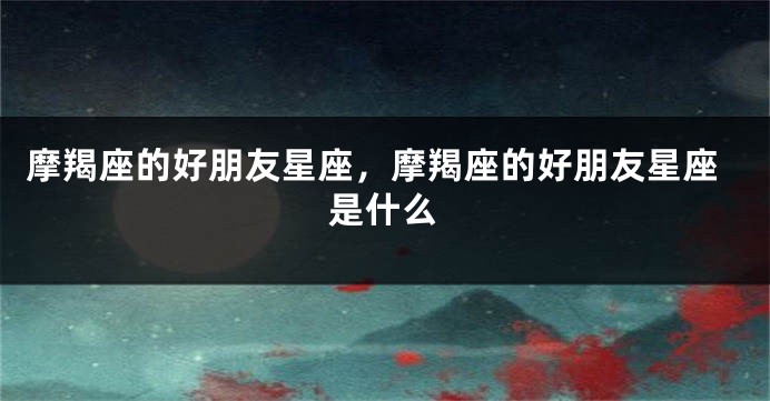摩羯座的好朋友星座，摩羯座的好朋友星座是什么