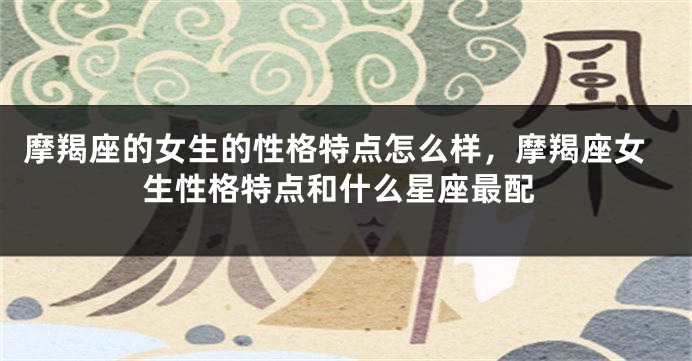 摩羯座的女生的性格特点怎么样，摩羯座女生性格特点和什么星座最配