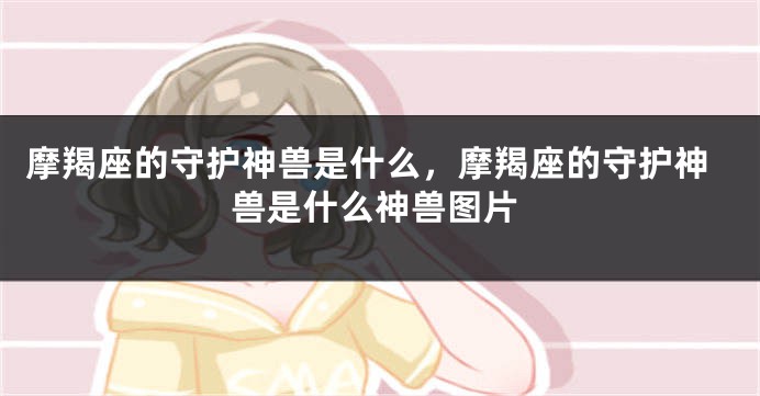 摩羯座的守护神兽是什么，摩羯座的守护神兽是什么神兽图片