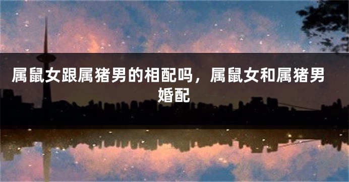 属鼠女跟属猪男的相配吗，属鼠女和属猪男婚配