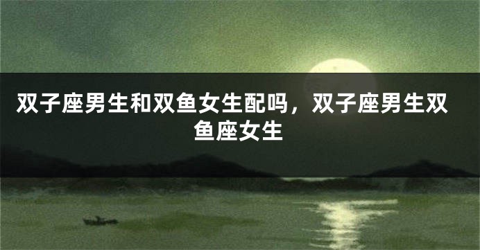 双子座男生和双鱼女生配吗，双子座男生双鱼座女生