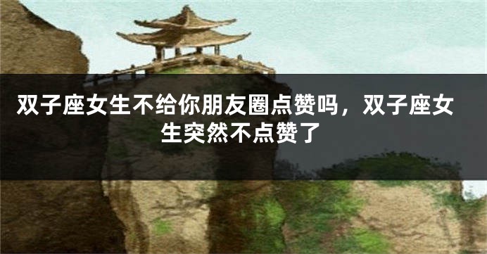 双子座女生不给你朋友圈点赞吗，双子座女生突然不点赞了