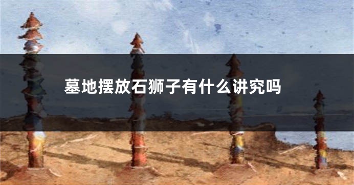 墓地摆放石狮子有什么讲究吗