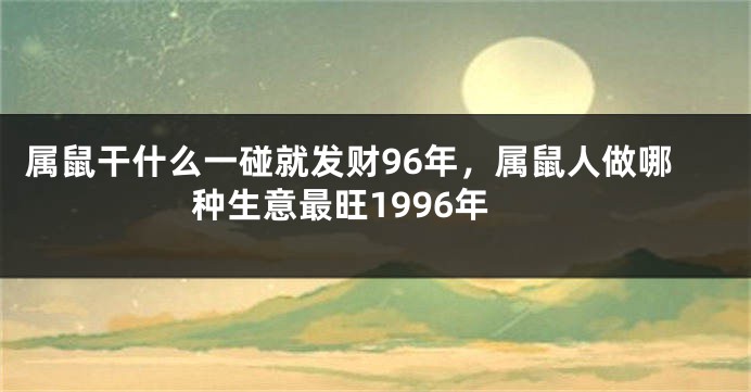 属鼠干什么一碰就发财96年，属鼠人做哪种生意最旺1996年