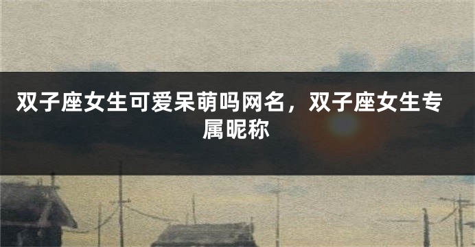 双子座女生可爱呆萌吗网名，双子座女生专属昵称
