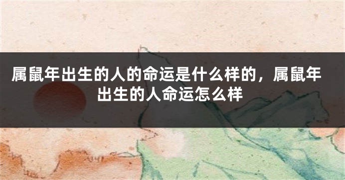 属鼠年出生的人的命运是什么样的，属鼠年出生的人命运怎么样
