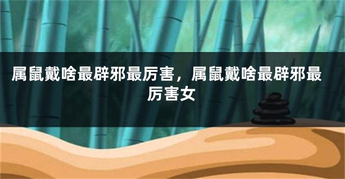 属鼠戴啥最辟邪最厉害，属鼠戴啥最辟邪最厉害女