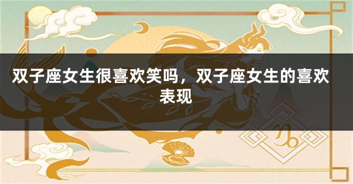 双子座女生很喜欢笑吗,双子座女生的喜欢表现
