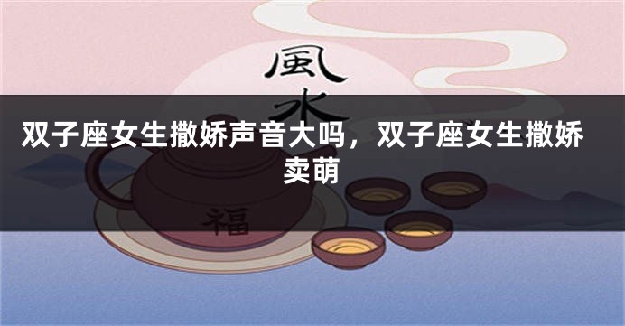 双子座女生撒娇声音大吗，双子座女生撒娇卖萌