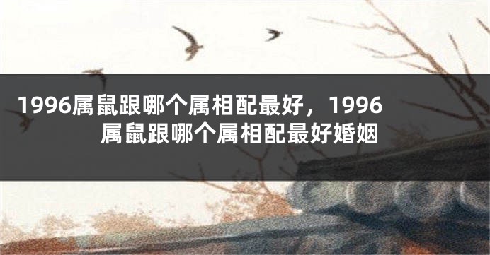 1996属鼠跟哪个属相配最好，1996属鼠跟哪个属相配最好婚姻