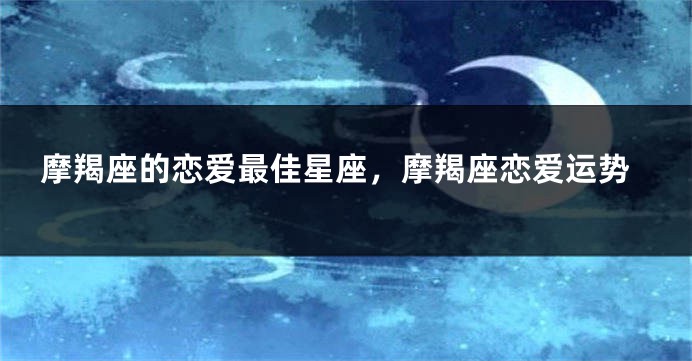 摩羯座的恋爱最佳星座，摩羯座恋爱运势
