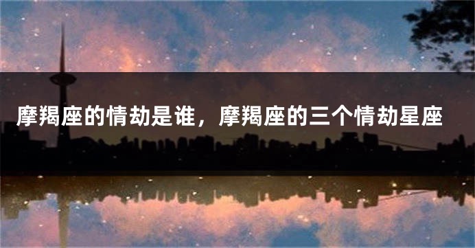 摩羯座的情劫是谁，摩羯座的三个情劫星座