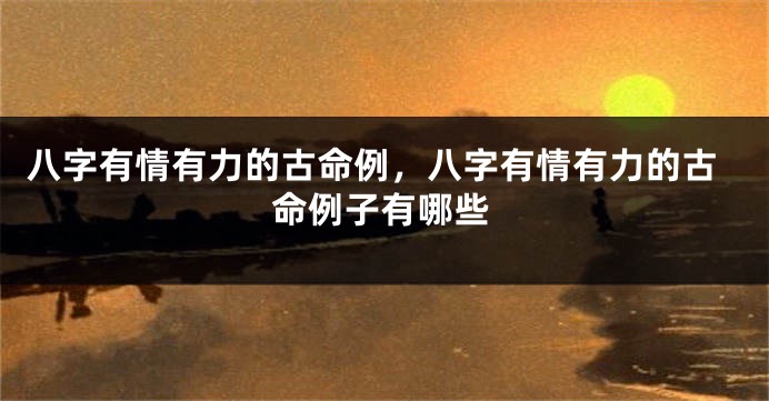 八字有情有力的古命例，八字有情有力的古命例子有哪些