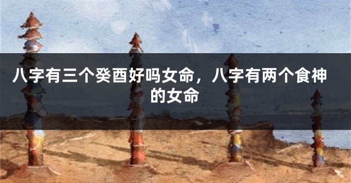 八字有三个癸酉好吗女命，八字有两个食神的女命