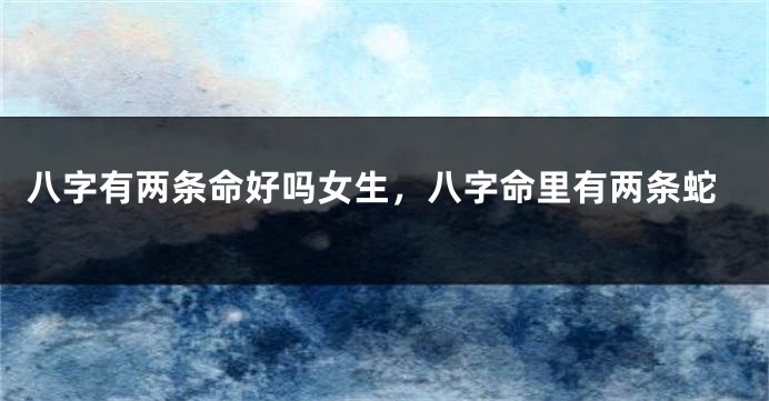 八字有两条命好吗女生，八字命里有两条蛇