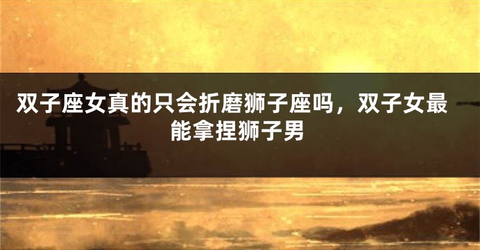 双子座女真的只会折磨狮子座吗，双子女最能拿捏狮子男