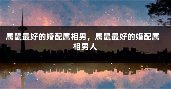 属鼠最好的婚配属相男，属鼠最好的婚配属相男人
