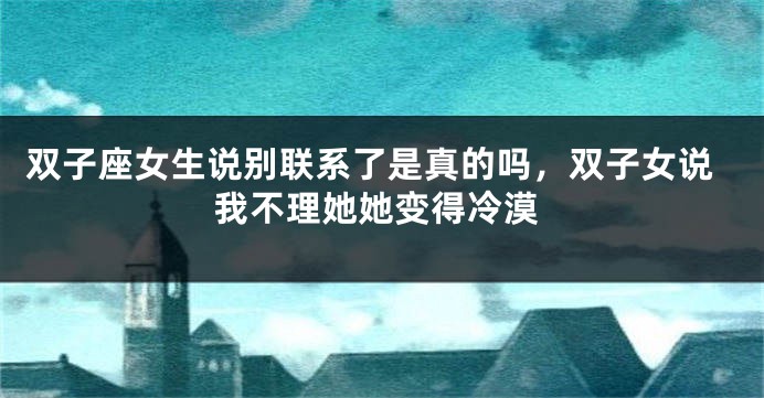 双子座女生说别联系了是真的吗，双子女说我不理她她变得冷漠