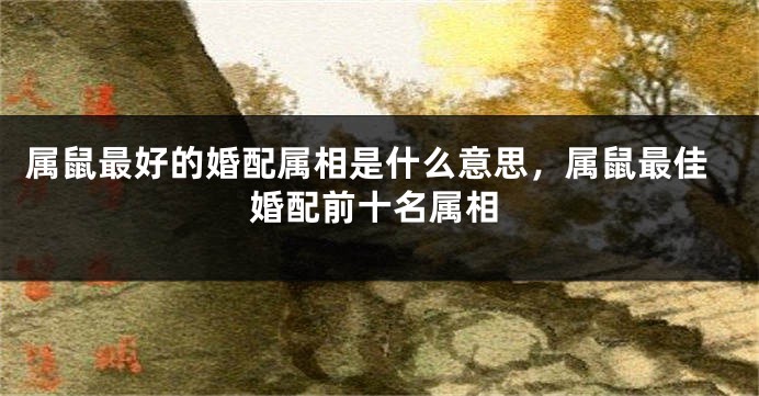 属鼠最好的婚配属相是什么意思，属鼠最佳婚配前十名属相