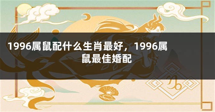 1996属鼠配什么生肖最好，1996属鼠最佳婚配