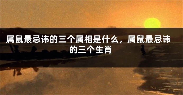 属鼠最忌讳的三个属相是什么，属鼠最忌讳的三个生肖