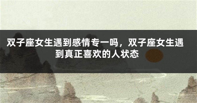 双子座女生遇到感情专一吗，双子座女生遇到真正喜欢的人状态