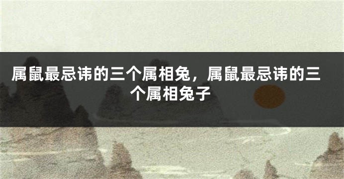 属鼠最忌讳的三个属相兔，属鼠最忌讳的三个属相兔子