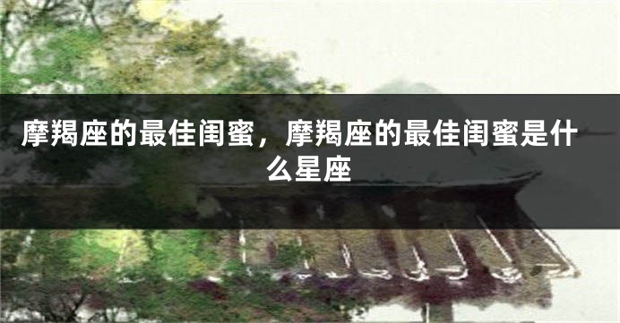 摩羯座的最佳闺蜜，摩羯座的最佳闺蜜是什么星座