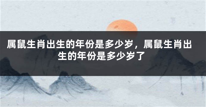 属鼠生肖出生的年份是多少岁,属鼠生肖出生的年份是多少岁了