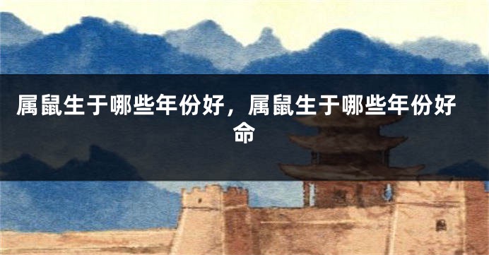 属鼠生于哪些年份好，属鼠生于哪些年份好命