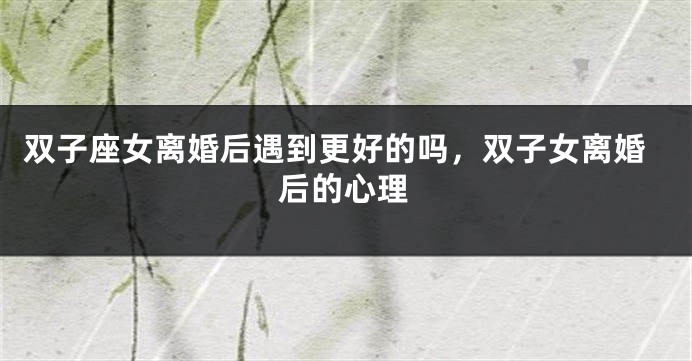 双子座女离婚后遇到更好的吗，双子女离婚后的心理