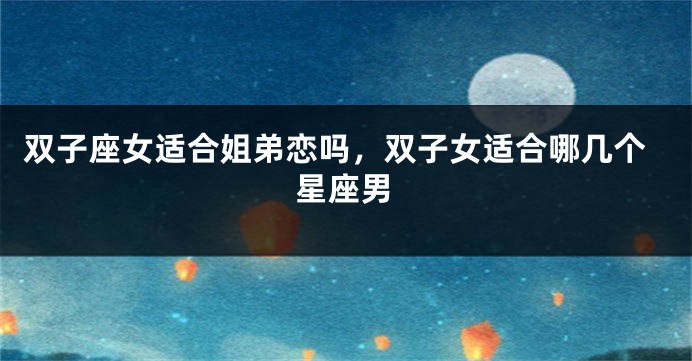 双子座女适合姐弟恋吗，双子女适合哪几个星座男