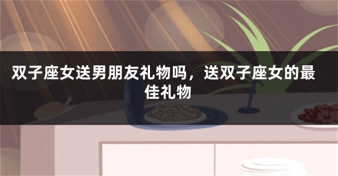 双子座女送男朋友礼物吗，送双子座女的最佳礼物