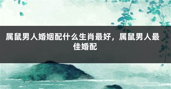 属鼠男人婚姻配什么生肖最好，属鼠男人最佳婚配