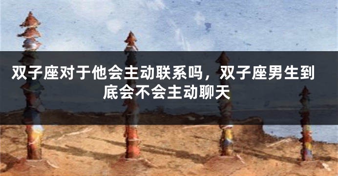 双子座对于他会主动联系吗，双子座男生到底会不会主动聊天