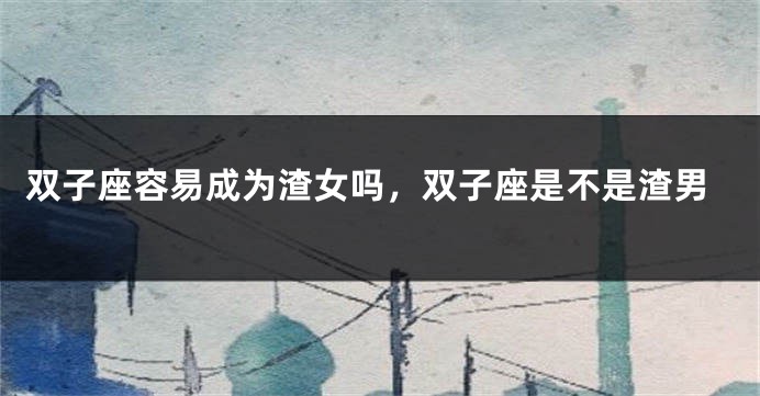 双子座容易成为渣女吗，双子座是不是渣男