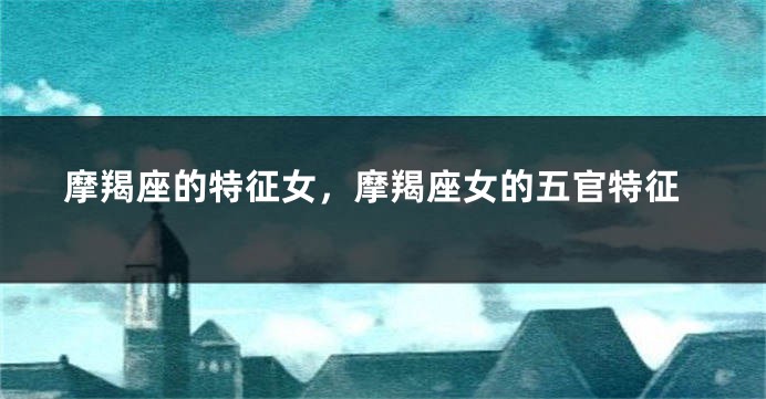 摩羯座的特征女，摩羯座女的五官特征