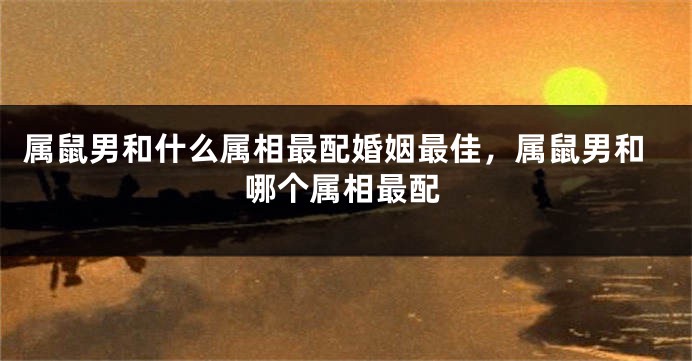 属鼠男和什么属相最配婚姻最佳，属鼠男和哪个属相最配