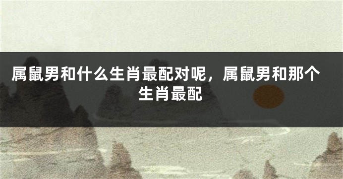 属鼠男和什么生肖最配对呢，属鼠男和那个生肖最配