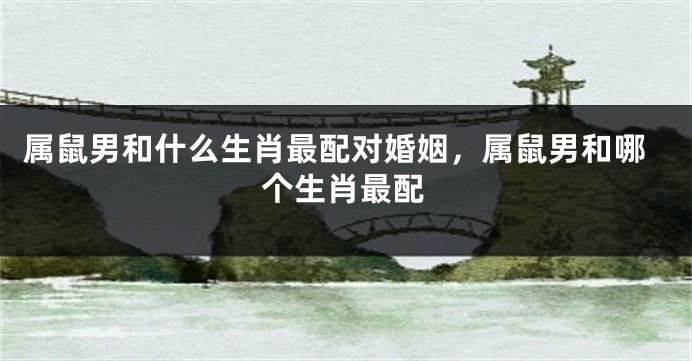 属鼠男和什么生肖最配对婚姻，属鼠男和哪个生肖最配