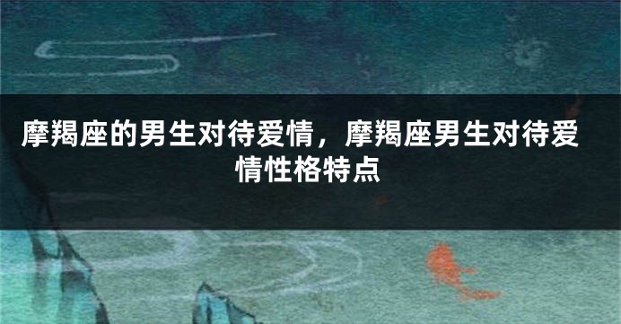 摩羯座的男生对待爱情，摩羯座男生对待爱情性格特点