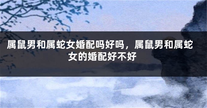 属鼠男和属蛇女婚配吗好吗，属鼠男和属蛇女的婚配好不好