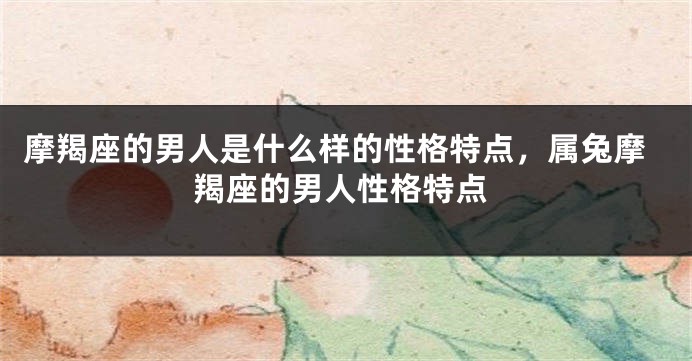 摩羯座的男人是什么样的性格特点，属兔摩羯座的男人性格特点