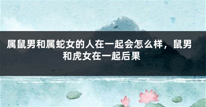属鼠男和属蛇女的人在一起会怎么样，鼠男和虎女在一起后果