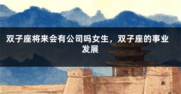 双子座将来会有公司吗女生，双子座的事业发展