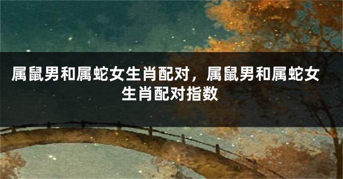 属鼠男和属蛇女生肖配对，属鼠男和属蛇女生肖配对指数