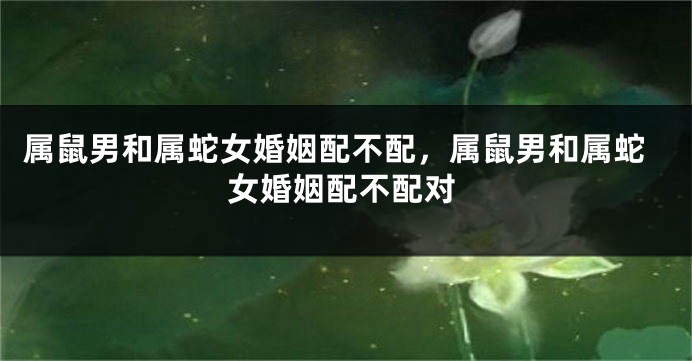 属鼠男和属蛇女婚姻配不配，属鼠男和属蛇女婚姻配不配对