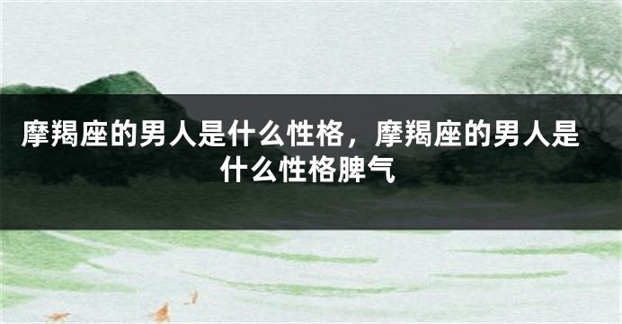 摩羯座的男人是什么性格，摩羯座的男人是什么性格脾气