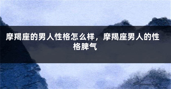 摩羯座的男人性格怎么样，摩羯座男人的性格脾气