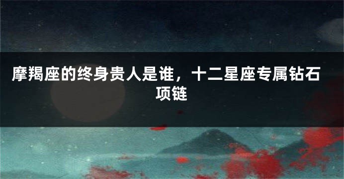 摩羯座的终身贵人是谁，十二星座专属钻石项链